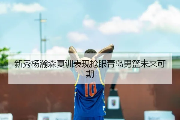 新秀杨瀚森夏训表现抢眼青岛男篮未来可期